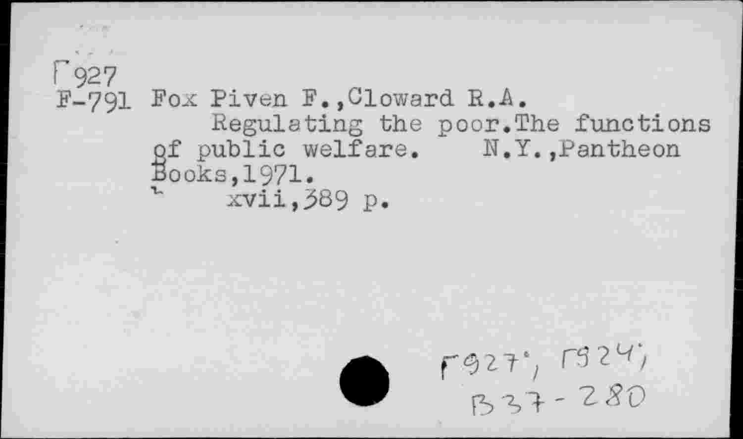 ﻿r 927
£*-791 Fox Piven F.,Cloward R.A.
Regulating the poor.The functions of public welfare. N.Y.,Pantheon Books,1971.
v xvii,^89 p.
15 Si '